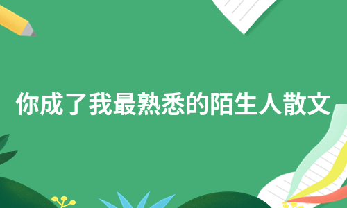 你成了我最熟悉的陌生人散文（汇编5篇）