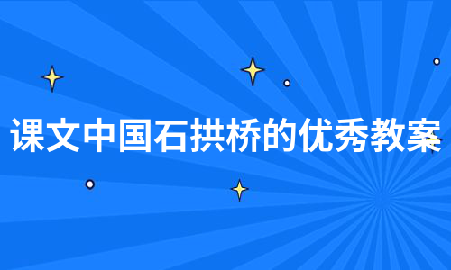 课文中国石拱桥的优秀教案（热门7篇）