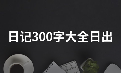 日记300字大全日出（合集3篇）