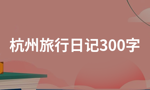 杭州旅行日记300字（热推6篇）