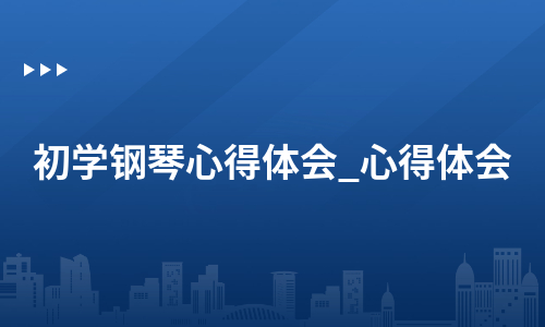 初学钢琴心得体会_心得体会（甄选6篇）